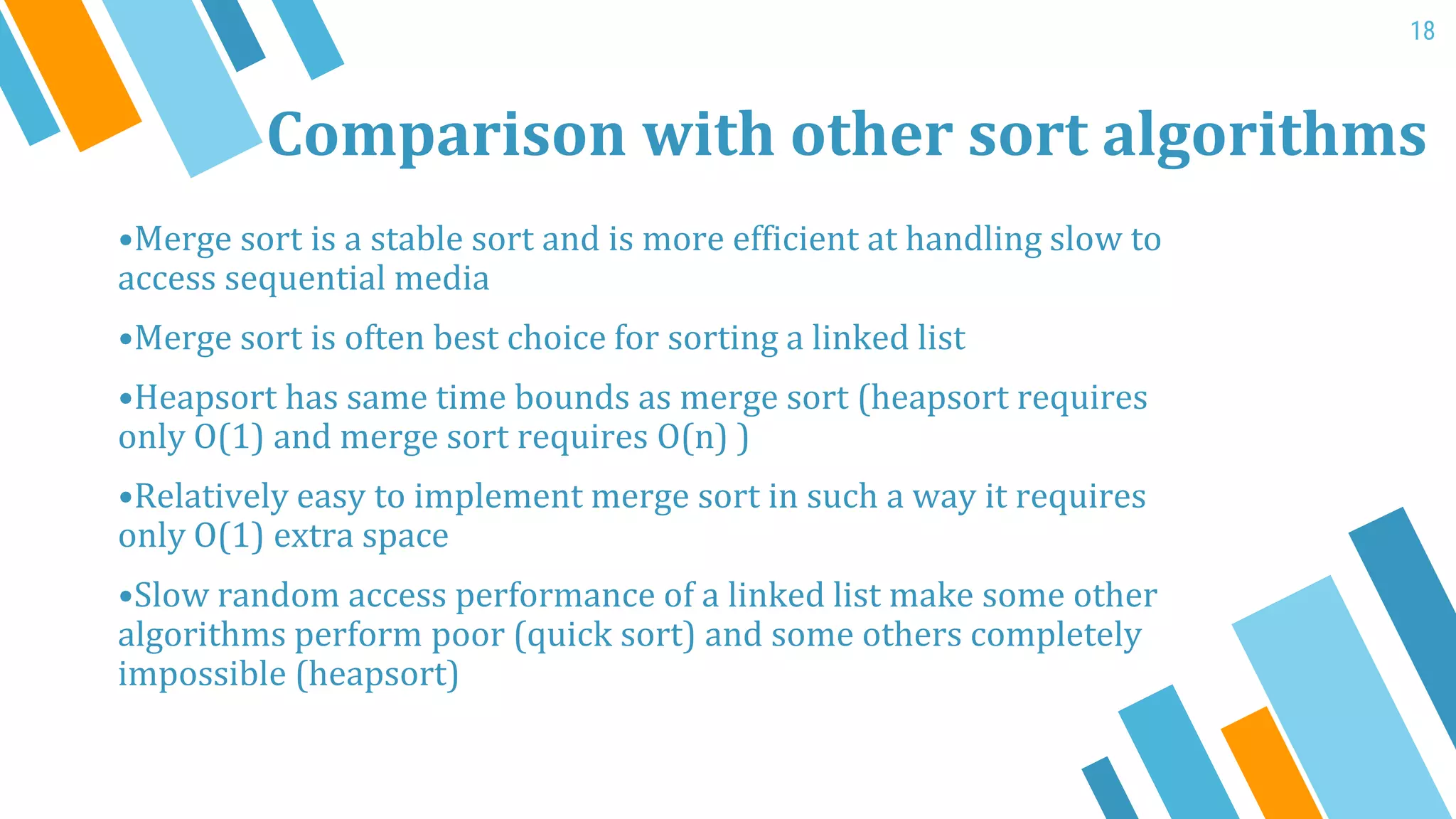 Comparison with other sort algorithms
•Merge sort is a stable sort and is more efficient at handling slow to
access sequential media
•Merge sort is often best choice for sorting a linked list
•Heapsort has same time bounds as merge sort (heapsort requires
only O(1) and merge sort requires O(n) )
•Relatively easy to implement merge sort in such a way it requires
only O(1) extra space
•Slow random access performance of a linked list make some other
algorithms perform poor (quick sort) and some others completely
impossible (heapsort)
18
 