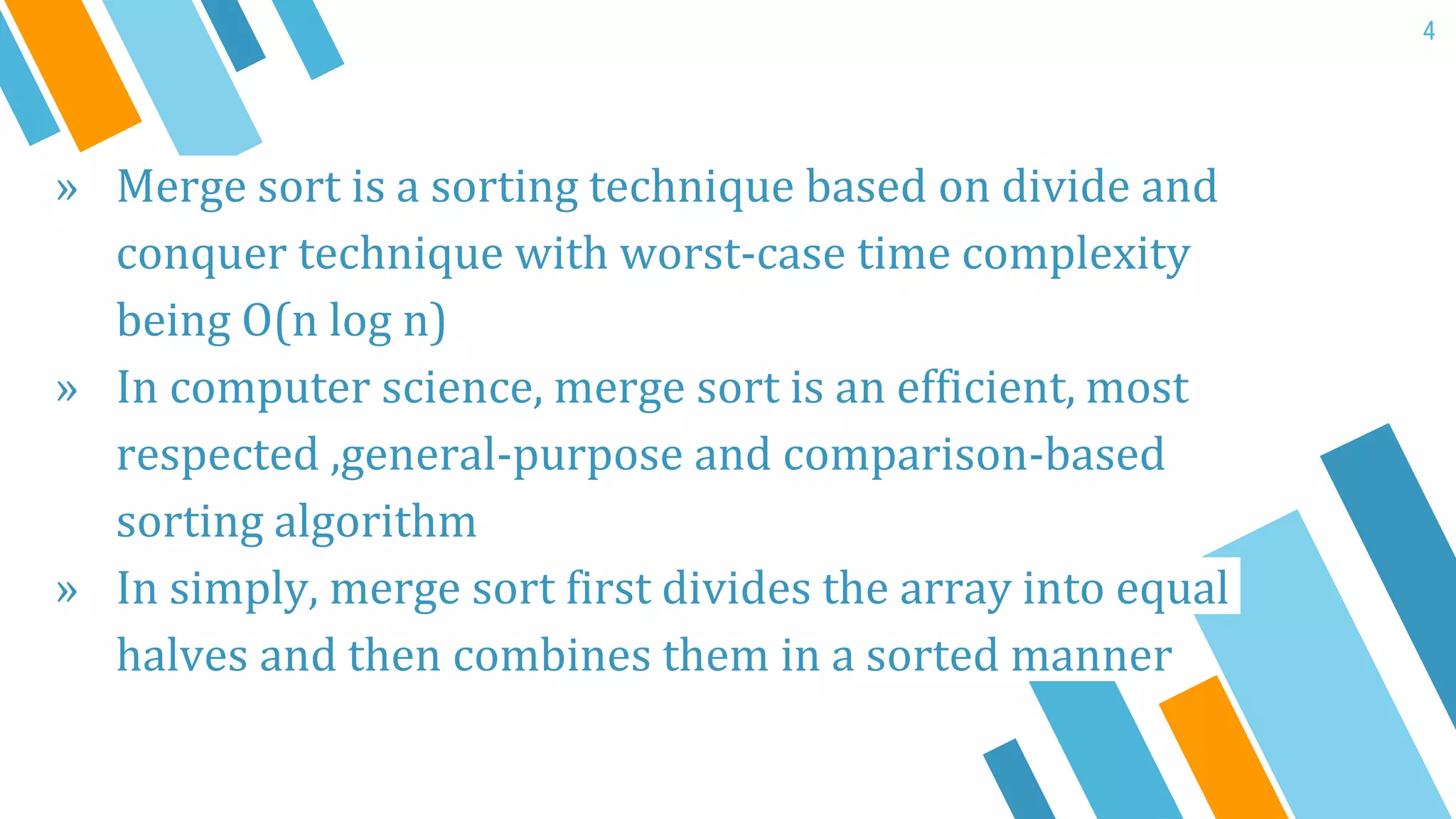 » Merge sort is a sorting technique based on divide and
conquer technique with worst-case time complexity
being O(n log n)
» In computer science, merge sort is an efficient, most
respected ,general-purpose and comparison-based
sorting algorithm
» In simply, merge sort first divides the array into equal
halves and then combines them in a sorted manner
4
 