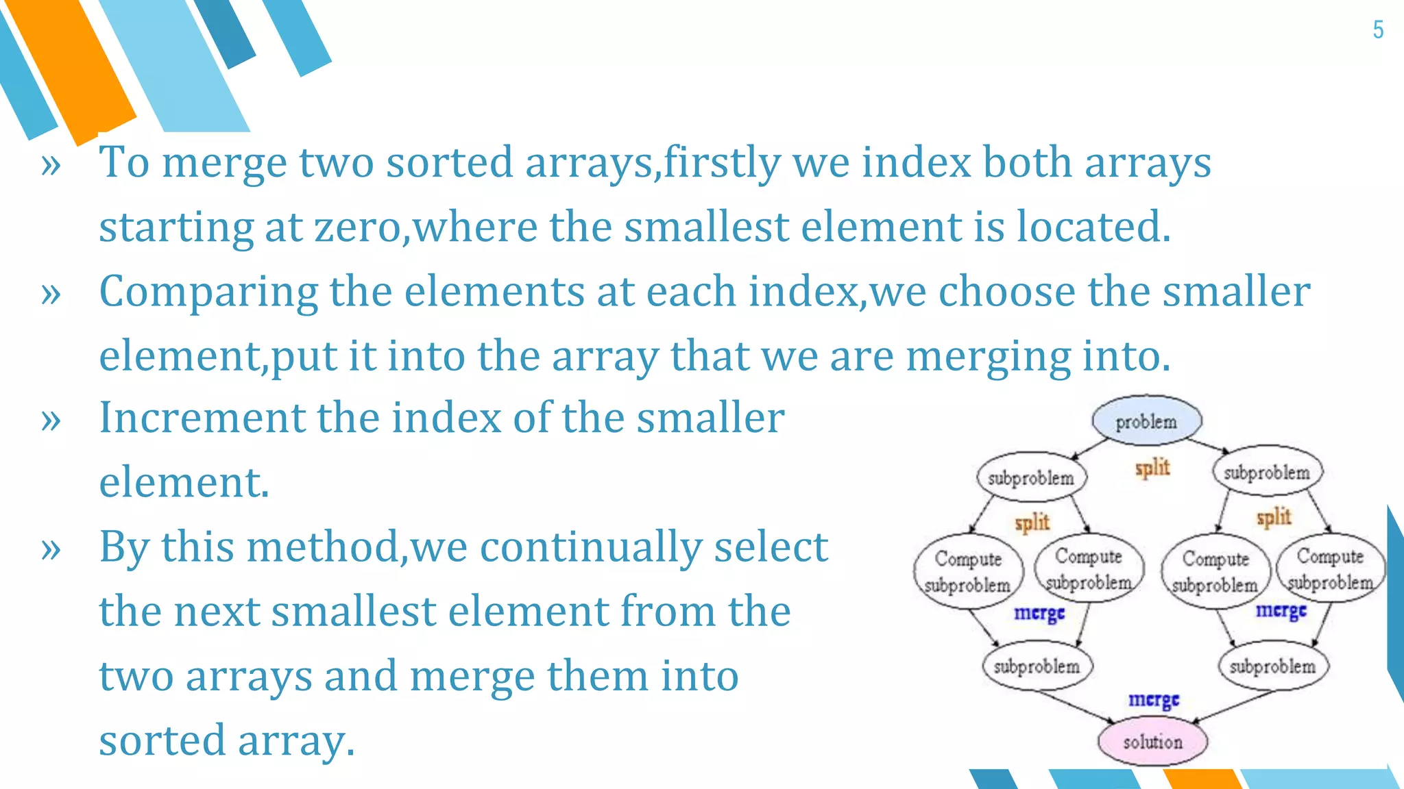 5
» To merge two sorted arrays,firstly we index both arrays
starting at zero,where the smallest element is located.
» Comparing the elements at each index,we choose the smaller
element,put it into the array that we are merging into.
» Increment the index of the smaller
element.
» By this method,we continually select
the next smallest element from the
two arrays and merge them into
sorted array.
 