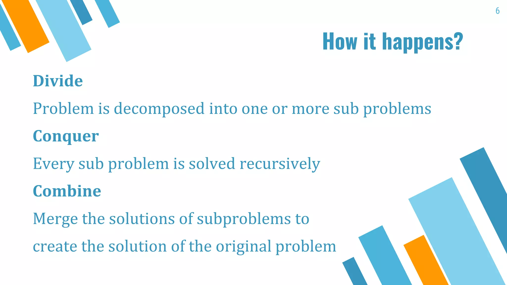 How it happens?
Divide
Problem is decomposed into one or more sub problems
Conquer
Every sub problem is solved recursively
Combine
Merge the solutions of subproblems to
create the solution of the original problem
6
 