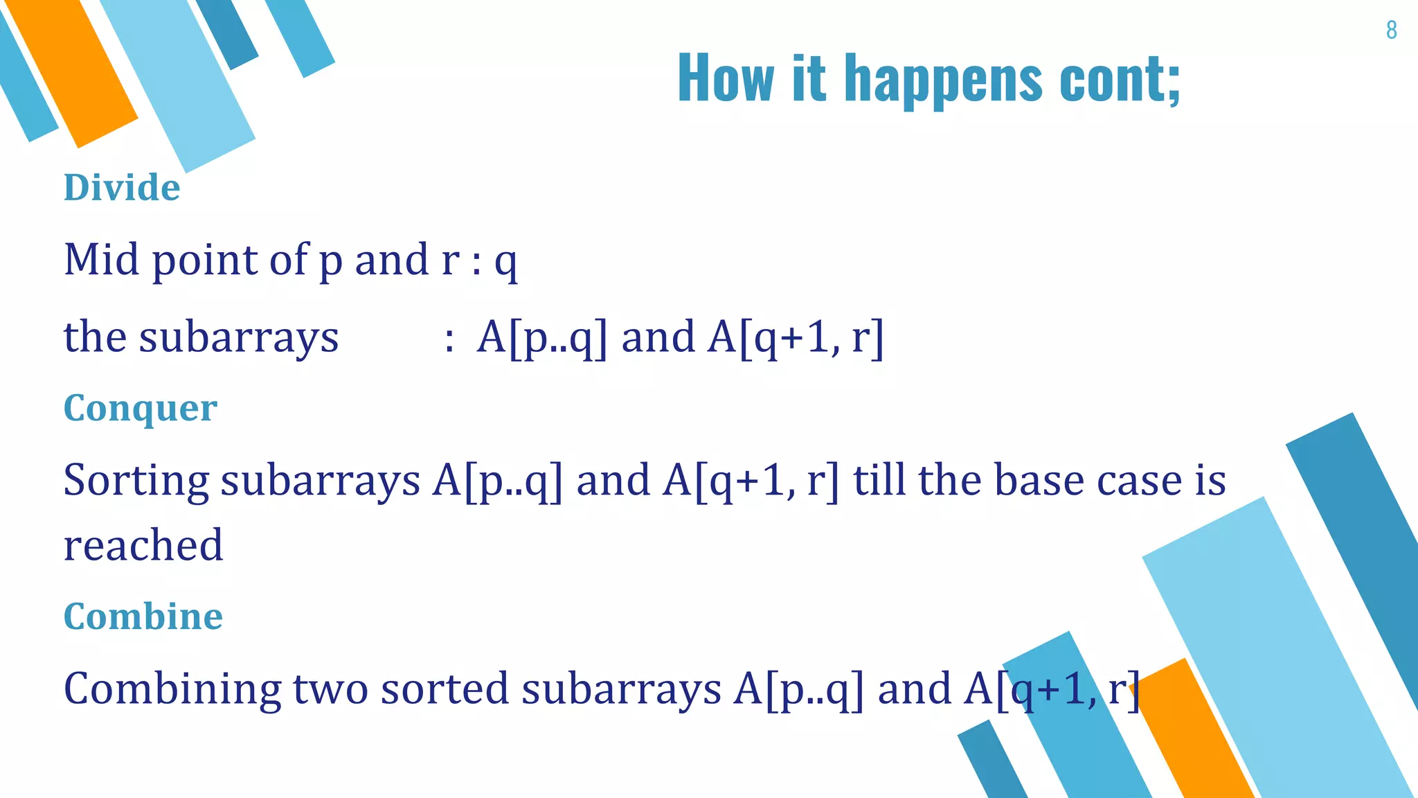 How it happens cont;
Divide
Mid point of p and r : q
the subarrays : A[p..q] and A[q+1, r]
Conquer
Sorting subarrays A[p..q] and A[q+1, r] till the base case is
reached
Combine
Combining two sorted subarrays A[p..q] and A[q+1, r]
8
 