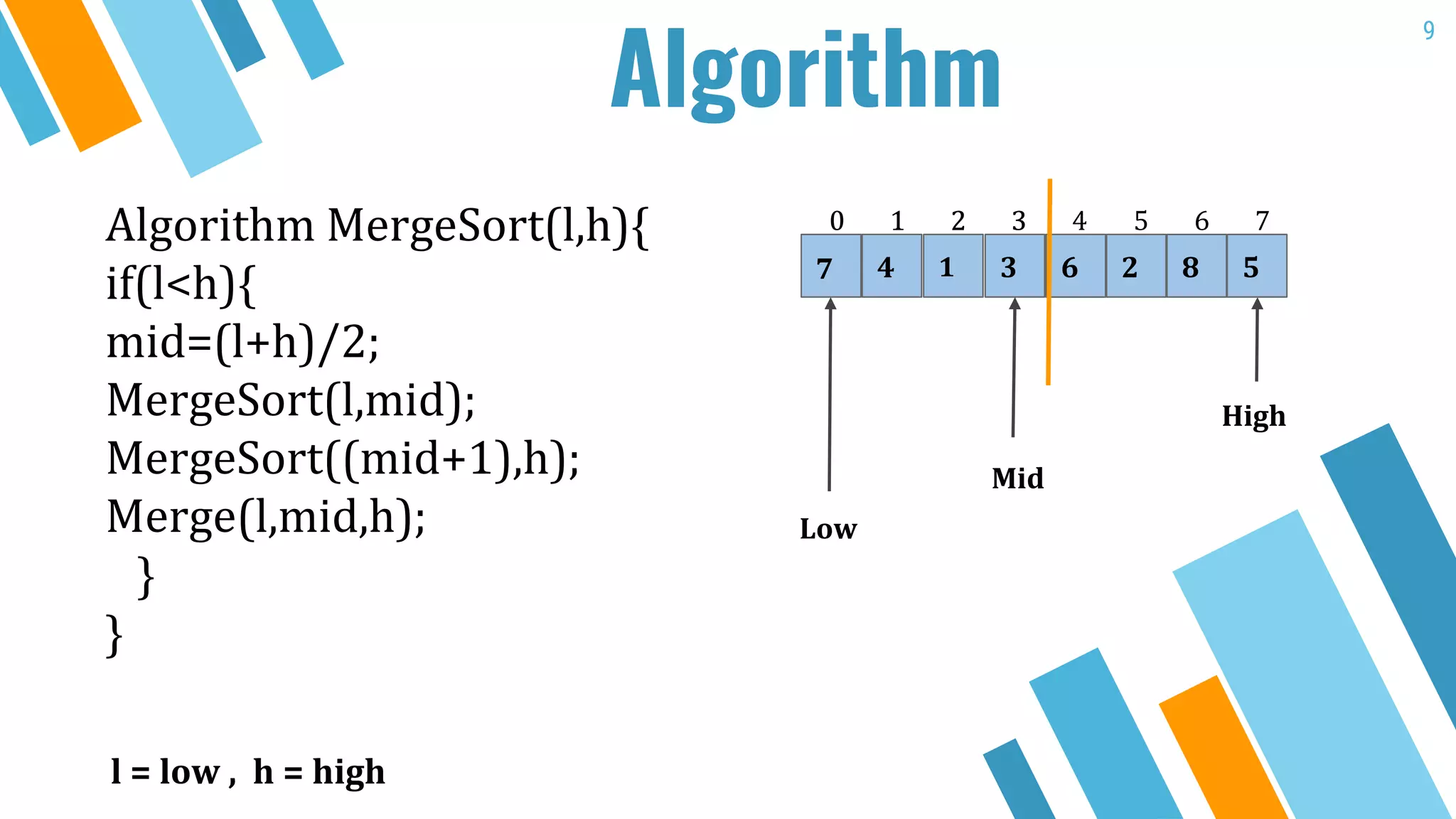 9
Algorithm MergeSort(l,h){
if(l<h){
mid=(l+h)/2;
MergeSort(l,mid);
MergeSort((mid+1),h);
Merge(l,mid,h);
}
}
4 1 3 47
0 1 2 43
Low
Mid
High
l = low , h = high
2
5
6
0 1 2 3
8 5
76
9
Algorithm
 