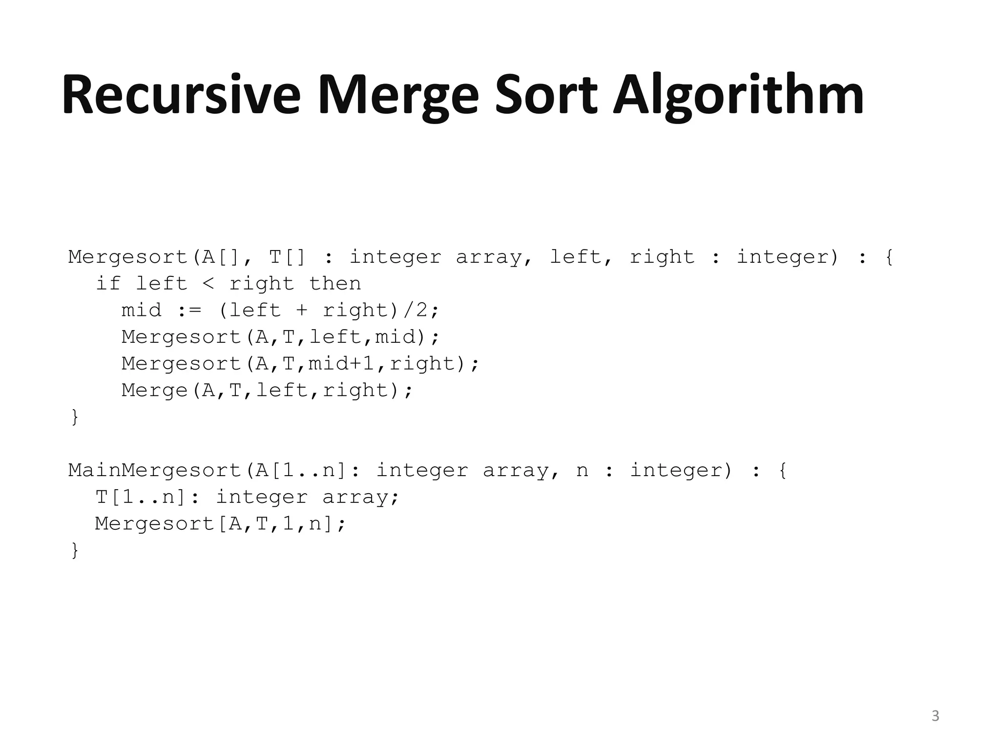 3
Recursive Merge Sort Algorithm
Mergesort(A[], T[] : integer array, left, right : integer) : {
if left < right then
mid := (left + right)/2;
Mergesort(A,T,left,mid);
Mergesort(A,T,mid+1,right);
Merge(A,T,left,right);
}
MainMergesort(A[1..n]: integer array, n : integer) : {
T[1..n]: integer array;
Mergesort[A,T,1,n];
}
 