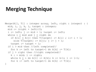 4
Merging Technique
Merge(A[], T[] : integer array, left, right : integer) : {
mid, i, j, k, l, target : integer;
mid := (right + left)/2;
i := left; j := mid + 1; target := left;
while i < mid and j < right do
if A[i] < A[j] then T[target] := A[i] ; i:= i + 1;
else T[target] := A[j]; j := j + 1;
target := target + 1;
if i > mid then //left completed//
for k := left to target-1 do A[k] := T[k];
if j > right then //right completed//
k : = mid; l := right;
while k > i do A[l] := A[k]; k := k-1; l := l-1;
for k := left to target-1 do A[k] := T[k];
}
 
