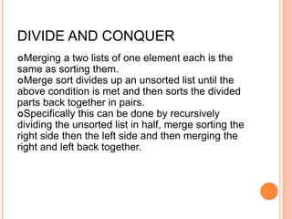 DIVIDE AND CONQUER
Merging a two lists of one element each is the
same as sorting them.
Merge sort divides up an unsorted list until the
above condition is met and then sorts the divided
parts back together in pairs.
Specifically this can be done by recursively
dividing the unsorted list in half, merge sorting the
right side then the left side and then merging the
right and left back together.
 