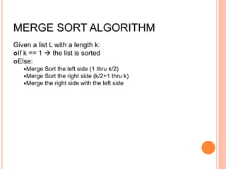 MERGE SORT ALGORITHM
Given a list L with a length k:
If k == 1  the list is sorted
Else:
Merge Sort the left side (1 thru k/2)
Merge Sort the right side (k/2+1 thru k)
Merge the right side with the left side
 