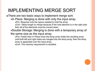 IMPLEMENTING MERGE SORT
There are two basic ways to implement merge sort:
In Place: Merging is done with only the input array
Pro: Requires only the space needed to hold the array
Con: Takes longer to merge because if the next element is in the right side
then all of the elements must be moved down.
Double Storage: Merging is done with a temporary array of
the same size as the input array.
Pro: Faster than In Place since the temp array holds the resulting array
until both left and right sides are merged into the temp array, then the temp
array is appended over the input array.
Con: The memory requirement is doubled.
 