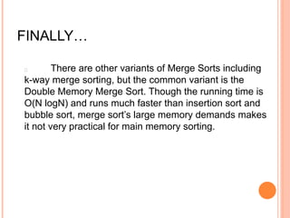 FINALLY…
There are other variants of Merge Sorts including
k-way merge sorting, but the common variant is the
Double Memory Merge Sort. Though the running time is
O(N logN) and runs much faster than insertion sort and
bubble sort, merge sort’s large memory demands makes
it not very practical for main memory sorting.
 