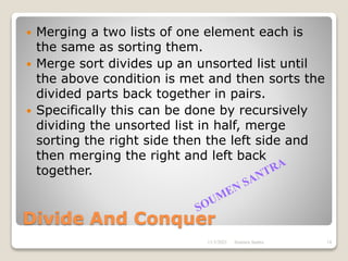 Divide And Conquer
 Merging a two lists of one element each is
the same as sorting them.
 Merge sort divides up an unsorted list until
the above condition is met and then sorts the
divided parts back together in pairs.
 Specifically this can be done by recursively
dividing the unsorted list in half, merge
sorting the right side then the left side and
then merging the right and left back
together.
11/3/2021 14
Soumen Santra
 
