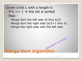Merge Sort Algorithm
Given a list L with a length k:
 If k == 1  the list is sorted
 Else:
◦ Merge Sort the left side (0 thru k/2)
◦ Merge Sort the right side (k/2+1 thru k)
◦ Merge the right side with the left side
11/3/2021 15
Soumen Santra
 