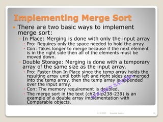 Implementing Merge Sort
 There are two basic ways to implement
merge sort:
◦ In Place: Merging is done with only the input array
 Pro: Requires only the space needed to hold the array
 Con: Takes longer to merge because if the next element
is in the right side then all of the elements must be
moved down.
◦ Double Storage: Merging is done with a temporary
array of the same size as the input array.
 Pro: Faster than In Place since the temp array holds the
resulting array until both left and right sides are merged
into the temp array, then the temp array is appended
over the input array.
 Con: The memory requirement is doubled.
 The merge sort in the text (ch7.6:p238-239) is an
example of a double array implementation with
Comparable objects.
11/3/2021 26
Soumen Santra
 