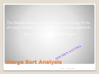 Merge Sort Analysis
The Double Memory Merge Sort runs O (N log N) for
all cases, because of its Divide and Conquer approach.
T(N) = 2T(N/2) + N = O(N logN)
11/3/2021 27
Soumen Santra
 