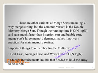 Finally…
There are other variants of Merge Sorts including k-
way merge sorting, but the common variant is the Double
Memory Merge Sort. Though the running time is O(N logN)
and runs much faster than insertion sort and bubble sort,
merge sort’s large memory demands makes it not very
practical for main memory sorting.
Important things to remember for the Midterm:
• Best Case, Average Case, and Worst Case = O(N logN)
• Storage Requirement: Double that needed to hold the array
to be sorted.
11/3/2021 28
Soumen Santra
 