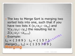 Merging
 The key to Merge Sort is merging two
sorted lists into one, such that if you
have two lists X (x1x2…xm) and
Y(y1y2…yn) the resulting list is
Z(z1z2…zm+n)
 Example:
L1 = { 3 8 9 } L2 = { 1 5 7 }
merge(L1, L2) = { 1 3 5 7 8 9 }
11/3/2021 3
Soumen Santra
 