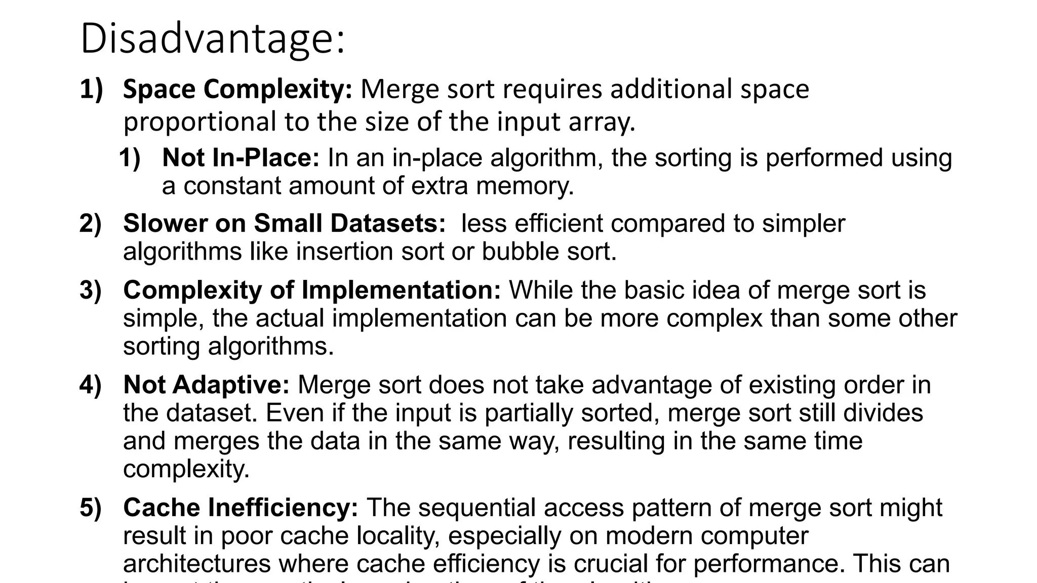 Disadvantage:
1) Space Complexity: Merge sort requires additional space
proportional to the size of the input array.
1) Not In-Place: In an in-place algorithm, the sorting is performed using
a constant amount of extra memory.
2) Slower on Small Datasets: less efficient compared to simpler
algorithms like insertion sort or bubble sort.
3) Complexity of Implementation: While the basic idea of merge sort is
simple, the actual implementation can be more complex than some other
sorting algorithms.
4) Not Adaptive: Merge sort does not take advantage of existing order in
the dataset. Even if the input is partially sorted, merge sort still divides
and merges the data in the same way, resulting in the same time
complexity.
5) Cache Inefficiency: The sequential access pattern of merge sort might
result in poor cache locality, especially on modern computer
architectures where cache efficiency is crucial for performance. This can
 
