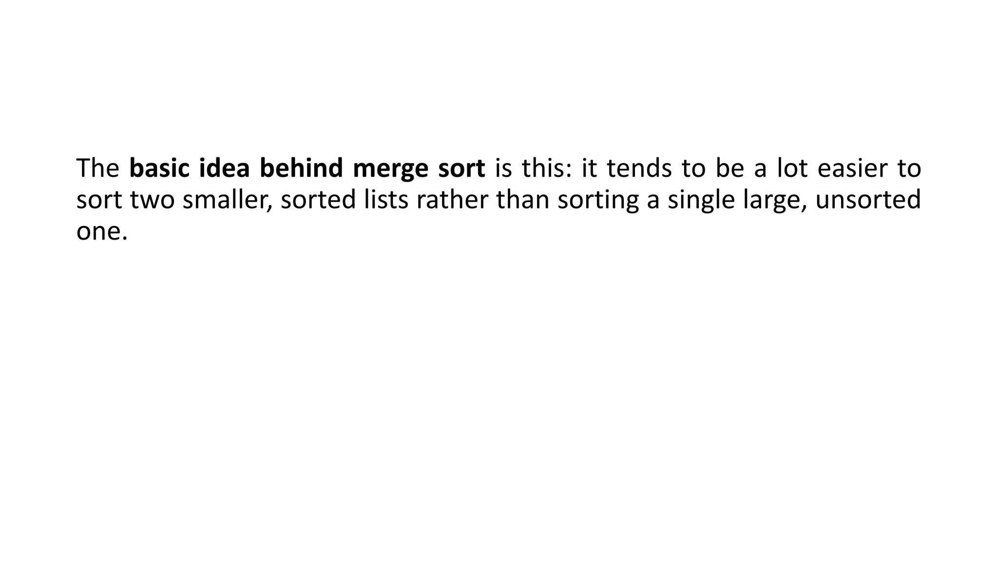The basic idea behind merge sort is this: it tends to be a lot easier to
sort two smaller, sorted lists rather than sorting a single large, unsorted
one.
 