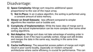 Disadvantage:
1) Space Complexity: Merge sort requires additional space
proportional to the size of the input array.
1) Not In-Place: In an in-place algorithm, the sorting is performed using
a constant amount of extra memory.
2) Slower on Small Datasets: less efficient compared to simpler
algorithms like insertion sort or bubble sort.
3) Complexity of Implementation: While the basic idea of merge sort is
simple, the actual implementation can be more complex than some other
sorting algorithms.
4) Not Adaptive: Merge sort does not take advantage of existing order in
the dataset. Even if the input is partially sorted, merge sort still divides
and merges the data in the same way, resulting in the same time
complexity.
5) Cache Inefficiency: The sequential access pattern of merge sort might
result in poor cache locality, especially on modern computer
architectures where cache efficiency is crucial for performance. This can
 
