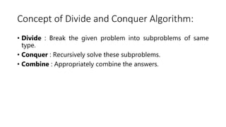 Concept of Divide and Conquer Algorithm:
• Divide : Break the given problem into subproblems of same
type.
• Conquer : Recursively solve these subproblems.
• Combine : Appropriately combine the answers.
 