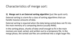 Characteristics of merge sort:
1) Merge sort is an External sorting algorithm (just like quick sort).
External sorting is a term for a class of sorting algorithms that can
handle massive amounts of data.
External sorting is required when the data being sorted does not fit into
the main memory of a computing device (usually RAM).
In the sorting phase, chunks of data small enough to fit in the main
memory are read, sorted, and written out to a temporary file. In the
merge phase, the sorted sub-files are combined into a single larger file.
 
