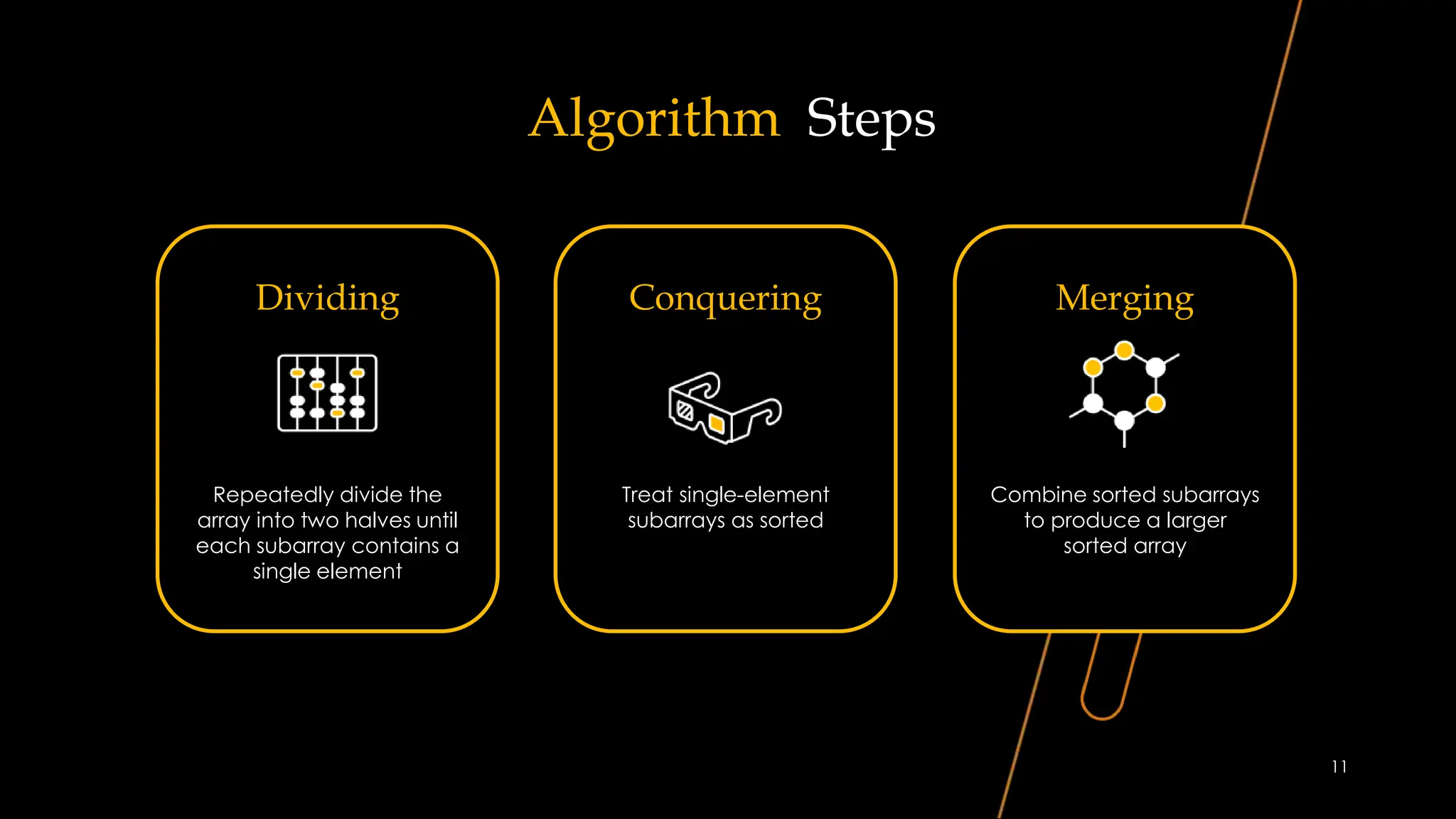 Algorithm Steps
Dividing
Repeatedly divide the
array into two halves until
each subarray contains a
single element
Conquering
Treat single-element
subarrays as sorted
Merging
Combine sorted subarrays
to produce a larger
sorted array
11
 