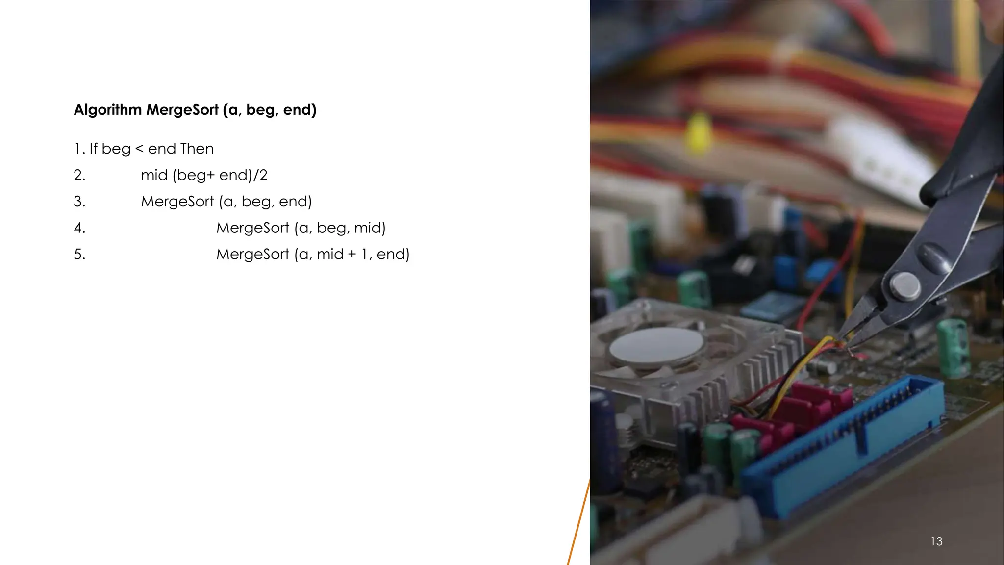 Algorithm MergeSort (a, beg, end)
1. If beg < end Then
2. mid (beg+ end)/2
3. MergeSort (a, beg, end)
4. MergeSort (a, beg, mid)
5. MergeSort (a, mid + 1, end)
13
13
 