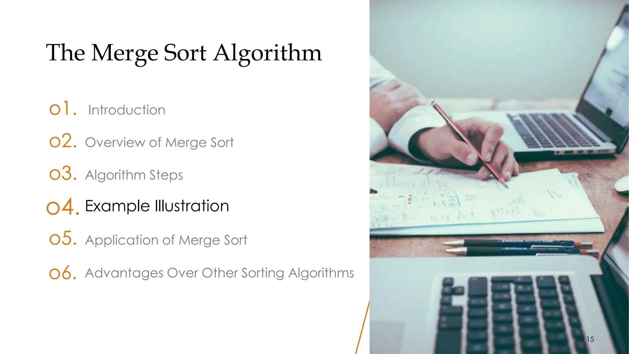 15
The Merge Sort Algorithm
o1. Introduction
o3. Algorithm Steps
o4. Example Illustration
o5. Application of Merge Sort
o2. Overview of Merge Sort
Advantages Over Other Sorting Algorithms
o6.
15
 