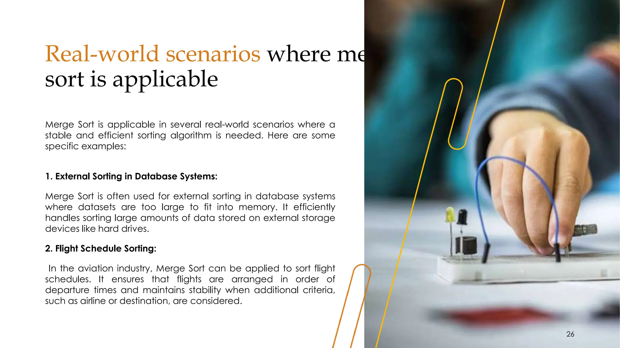 Real-world scenarios where merge
sort is applicable
Merge Sort is applicable in several real-world scenarios where a
stable and efficient sorting algorithm is needed. Here are some
specific examples:
1. External Sorting in Database Systems:
Merge Sort is often used for external sorting in database systems
where datasets are too large to fit into memory. It efficiently
handles sorting large amounts of data stored on external storage
devices like hard drives.
2. Flight Schedule Sorting:
In the aviation industry, Merge Sort can be applied to sort flight
schedules. It ensures that flights are arranged in order of
departure times and maintains stability when additional criteria,
such as airline or destination, are considered.
26
 