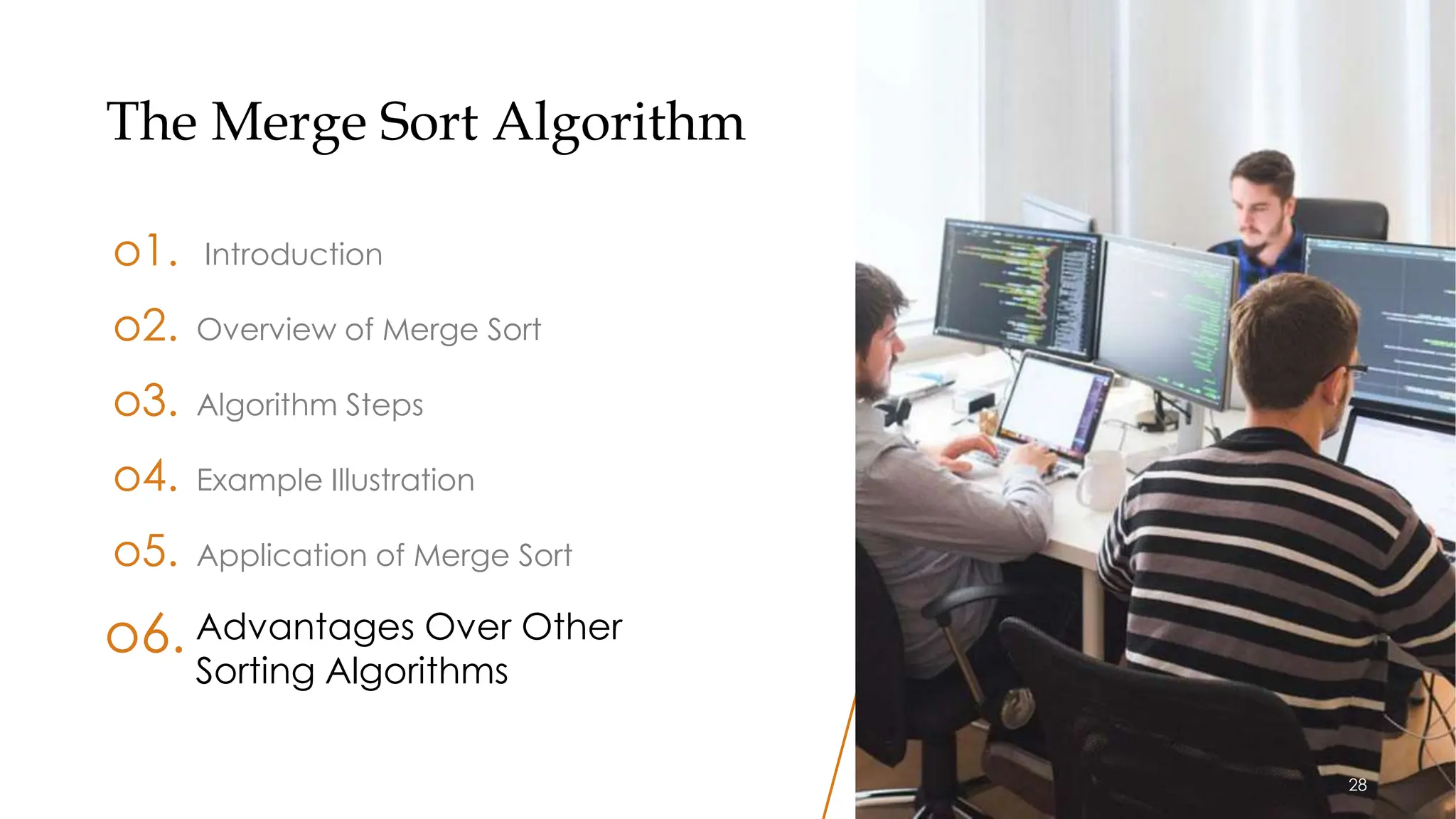 28
The Merge Sort Algorithm
o1. Introduction
o3. Algorithm Steps
o4. Example Illustration
o5. Application of Merge Sort
o2. Overview of Merge Sort
Advantages Over Other
Sorting Algorithms
o6.
28
 