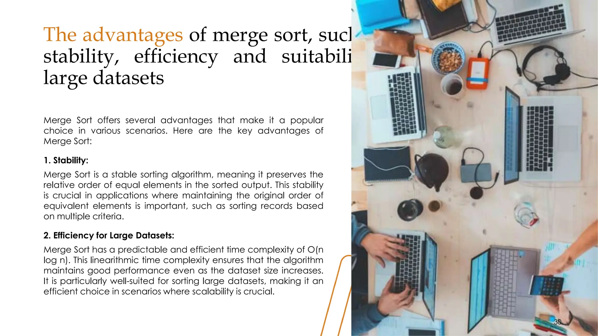 The advantages of merge sort, such as its
stability, efficiency and suitability for
large datasets
Merge Sort offers several advantages that make it a popular
choice in various scenarios. Here are the key advantages of
Merge Sort:
1. Stability:
Merge Sort is a stable sorting algorithm, meaning it preserves the
relative order of equal elements in the sorted output. This stability
is crucial in applications where maintaining the original order of
equivalent elements is important, such as sorting records based
on multiple criteria.
2. Efficiency for Large Datasets:
Merge Sort has a predictable and efficient time complexity of O(n
log n). This linearithmic time complexity ensures that the algorithm
maintains good performance even as the dataset size increases.
It is particularly well-suited for sorting large datasets, making it an
efficient choice in scenarios where scalability is crucial.
30
30
 