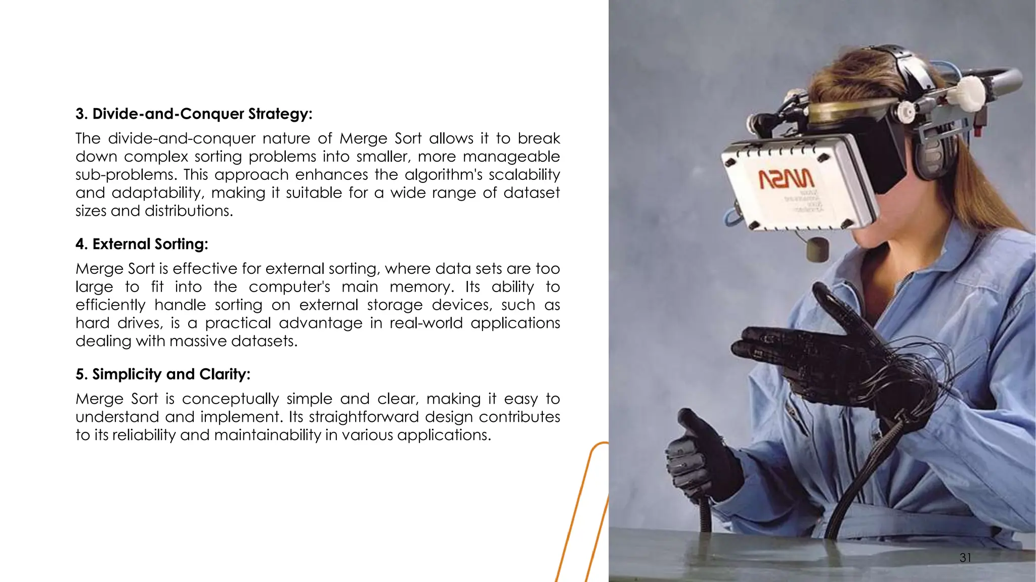 3. Divide-and-Conquer Strategy:
The divide-and-conquer nature of Merge Sort allows it to break
down complex sorting problems into smaller, more manageable
sub-problems. This approach enhances the algorithm's scalability
and adaptability, making it suitable for a wide range of dataset
sizes and distributions.
4. External Sorting:
Merge Sort is effective for external sorting, where data sets are too
large to fit into the computer's main memory. Its ability to
efficiently handle sorting on external storage devices, such as
hard drives, is a practical advantage in real-world applications
dealing with massive datasets.
5. Simplicity and Clarity:
Merge Sort is conceptually simple and clear, making it easy to
understand and implement. Its straightforward design contributes
to its reliability and maintainability in various applications.
31
31
 