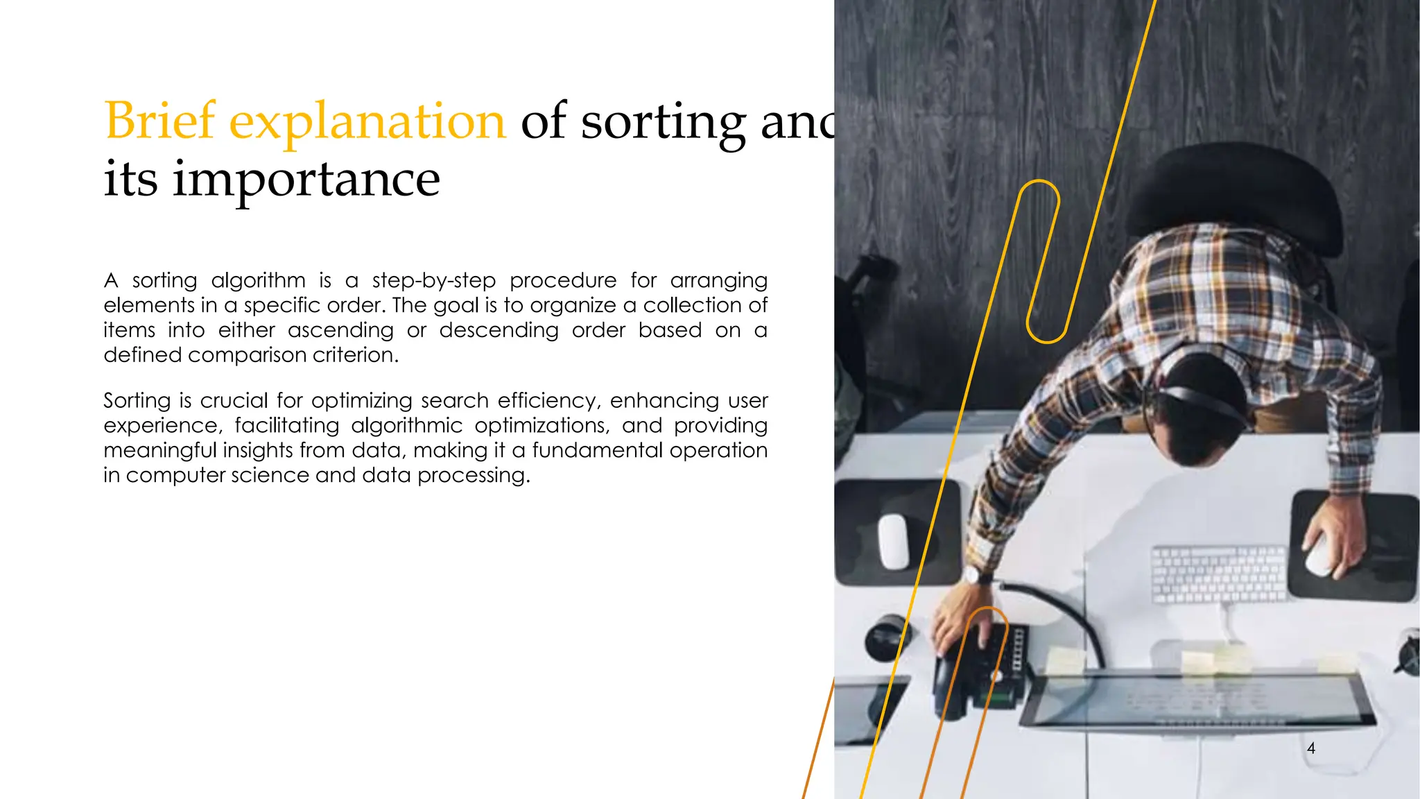 Brief explanation of sorting and
its importance
A sorting algorithm is a step-by-step procedure for arranging
elements in a specific order. The goal is to organize a collection of
items into either ascending or descending order based on a
defined comparison criterion.
Sorting is crucial for optimizing search efficiency, enhancing user
experience, facilitating algorithmic optimizations, and providing
meaningful insights from data, making it a fundamental operation
in computer science and data processing.
4
 