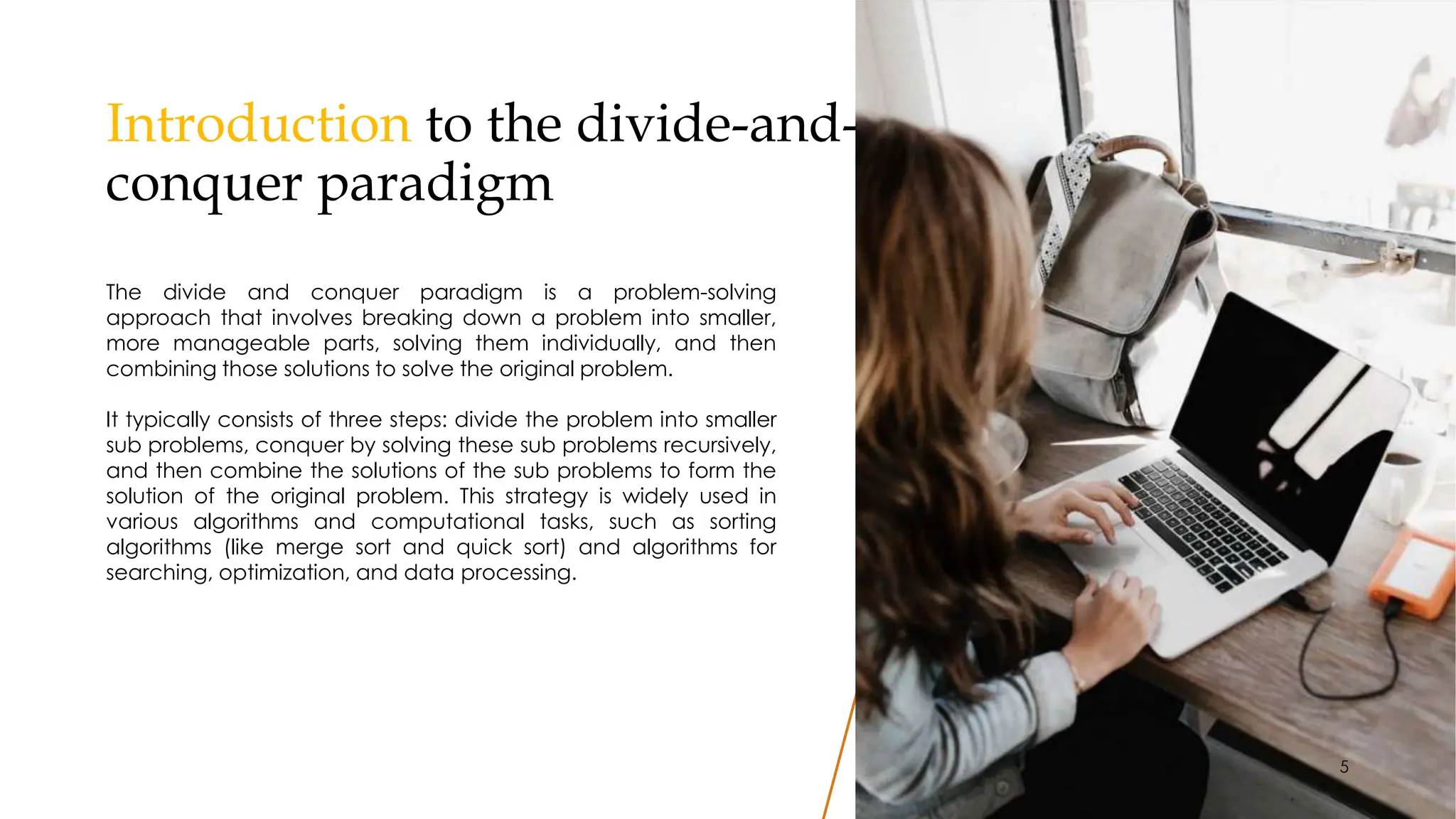 Introduction to the divide-and-
conquer paradigm
5
The divide and conquer paradigm is a problem-solving
approach that involves breaking down a problem into smaller,
more manageable parts, solving them individually, and then
combining those solutions to solve the original problem.
It typically consists of three steps: divide the problem into smaller
sub problems, conquer by solving these sub problems recursively,
and then combine the solutions of the sub problems to form the
solution of the original problem. This strategy is widely used in
various algorithms and computational tasks, such as sorting
algorithms (like merge sort and quick sort) and algorithms for
searching, optimization, and data processing.
 