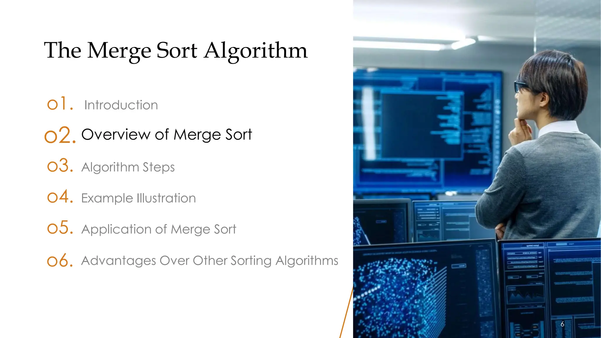 6
The Merge Sort Algorithm
o1. Introduction
o3. Algorithm Steps
o4. Example Illustration
o5. Application of Merge Sort
o2. Overview of Merge Sort
Advantages Over Other Sorting Algorithms
o6.
6
 