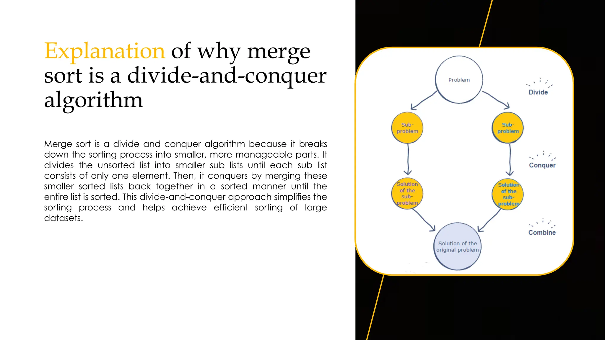 Explanation of why merge
sort is a divide-and-conquer
algorithm
Merge sort is a divide and conquer algorithm because it breaks
down the sorting process into smaller, more manageable parts. It
divides the unsorted list into smaller sub lists until each sub list
consists of only one element. Then, it conquers by merging these
smaller sorted lists back together in a sorted manner until the
entire list is sorted. This divide-and-conquer approach simplifies the
sorting process and helps achieve efficient sorting of large
datasets.
8
 