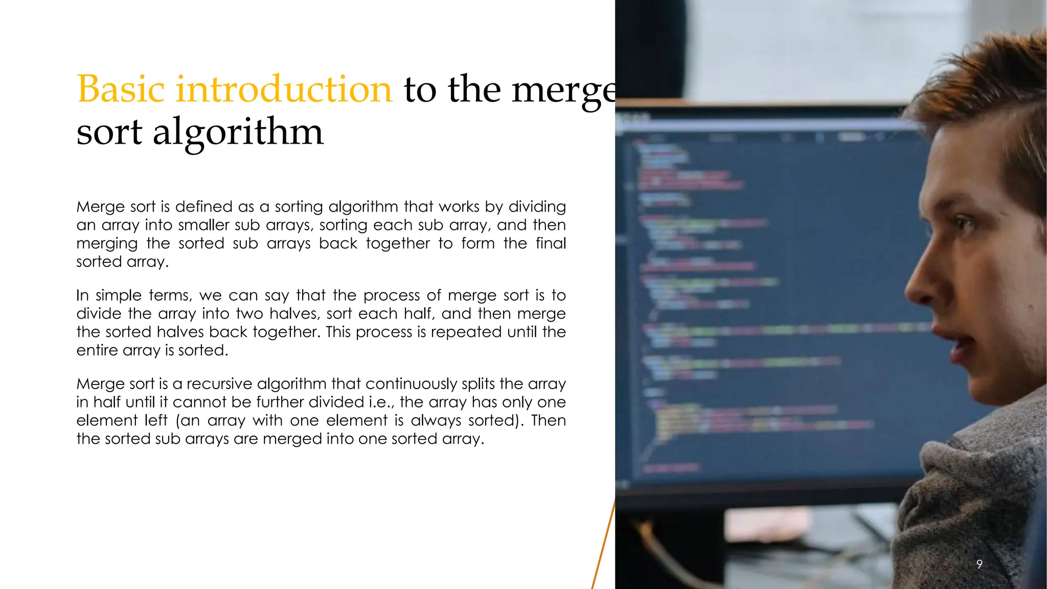 Basic introduction to the merge
sort algorithm
Merge sort is defined as a sorting algorithm that works by dividing
an array into smaller sub arrays, sorting each sub array, and then
merging the sorted sub arrays back together to form the final
sorted array.
In simple terms, we can say that the process of merge sort is to
divide the array into two halves, sort each half, and then merge
the sorted halves back together. This process is repeated until the
entire array is sorted.
Merge sort is a recursive algorithm that continuously splits the array
in half until it cannot be further divided i.e., the array has only one
element left (an array with one element is always sorted). Then
the sorted sub arrays are merged into one sorted array.
9
9
 