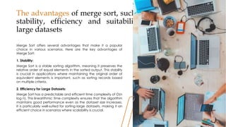 The advantages of merge sort, such as its
stability, efficiency and suitability for
large datasets
Merge Sort offers several advantages that make it a popular
choice in various scenarios. Here are the key advantages of
Merge Sort:
1. Stability:
Merge Sort is a stable sorting algorithm, meaning it preserves the
relative order of equal elements in the sorted output. This stability
is crucial in applications where maintaining the original order of
equivalent elements is important, such as sorting records based
on multiple criteria.
2. Efficiency for Large Datasets:
Merge Sort has a predictable and efficient time complexity of O(n
log n). This linearithmic time complexity ensures that the algorithm
maintains good performance even as the dataset size increases.
It is particularly well-suited for sorting large datasets, making it an
efficient choice in scenarios where scalability is crucial.
30
30
 