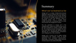 Summary
What we’ve learned so far
Merge sort is a classic divide-and-conquer
algorithm used for sorting a list or an array of
elements. It operates by recursively dividing
the input list into smaller halves until each sub
list consists of only one element, which is
inherently sorted. Then, it merges these
smaller sorted lists, combining them in a way
that ensures the merged list is sorted.
The key operation in merge sort is the
merging step, where two sorted arrays or sub
lists are combined to create a single, sorted
list. This merging process leverages the fact
that both input sub lists are already sorted,
allowing for a straightforward comparison
and merging into a new sorted list.
Merge sort is known for its stable sorting
(maintaining the relative order of equal
elements) and consistent performance,
especially in scenarios where large amounts
of data need to be sorted efficiently.
 