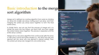 Basic introduction to the merge
sort algorithm
Merge sort is defined as a sorting algorithm that works by dividing
an array into smaller sub arrays, sorting each sub array, and then
merging the sorted sub arrays back together to form the final
sorted array.
In simple terms, we can say that the process of merge sort is to
divide the array into two halves, sort each half, and then merge
the sorted halves back together. This process is repeated until the
entire array is sorted.
Merge sort is a recursive algorithm that continuously splits the array
in half until it cannot be further divided i.e., the array has only one
element left (an array with one element is always sorted). Then
the sorted sub arrays are merged into one sorted array.
9
9
 