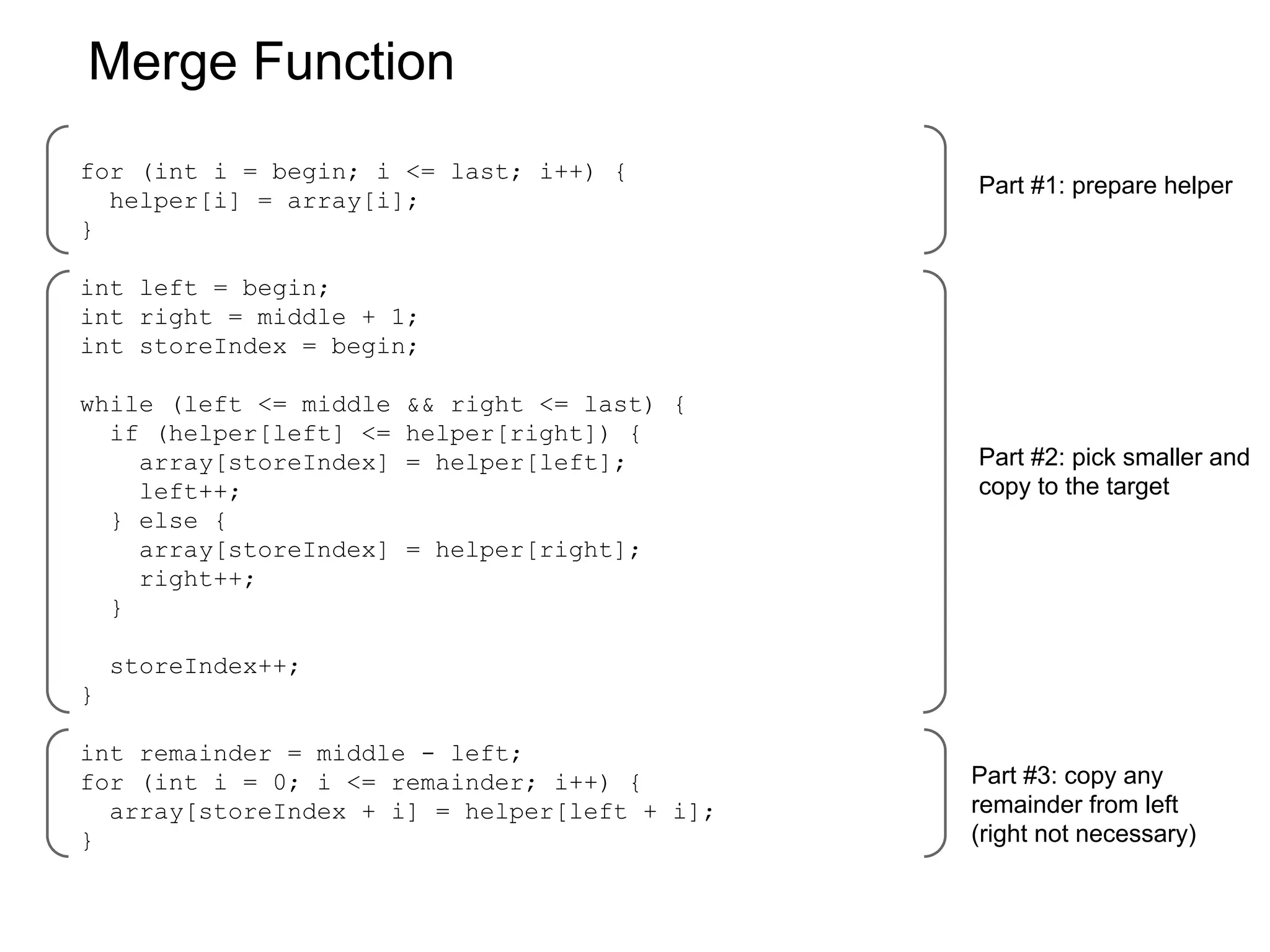 Merge Function
for (int i = begin; i <= last; i++) {
helper[i] = array[i];
}

Part #1: prepare helper

int left = begin;
int right = middle + 1;
int storeIndex = begin;
while (left <= middle
if (helper[left] <=
array[storeIndex]
left++;
} else {
array[storeIndex]
right++;
}

&& right <= last) {
helper[right]) {
= helper[left];

Part #2: pick smaller and
copy to the target

= helper[right];

storeIndex++;
}
int remainder = middle - left;
for (int i = 0; i <= remainder; i++) {
array[storeIndex + i] = helper[left + i];
}

Part #3: copy any
remainder from left
(right not necessary)

 