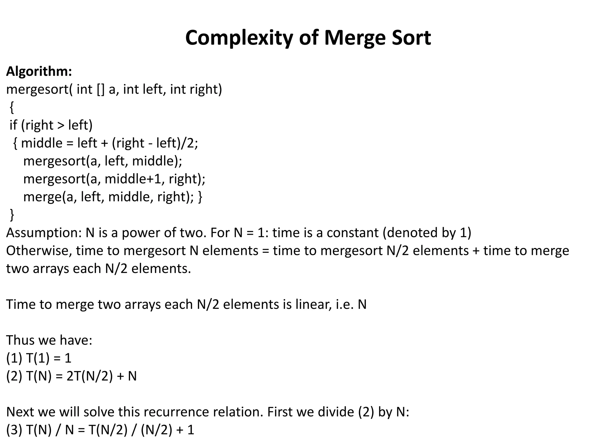 Algorithm:
mergesort( int [] a, int left, int right)
{
if (right > left)
{ middle = left + (right - left)/2;
mergesort(a, left, middle);
mergesort(a, middle+1, right);
merge(a, left, middle, right); }
}
Assumption: N is a power of two. For N = 1: time is a constant (denoted by 1)
Otherwise, time to mergesort N elements = time to mergesort N/2 elements + time to merge
two arrays each N/2 elements.
Time to merge two arrays each N/2 elements is linear, i.e. N
Thus we have:
(1) T(1) = 1
(2) T(N) = 2T(N/2) + N
Next we will solve this recurrence relation. First we divide (2) by N:
(3) T(N) / N = T(N/2) / (N/2) + 1
Complexity of Merge Sort
 