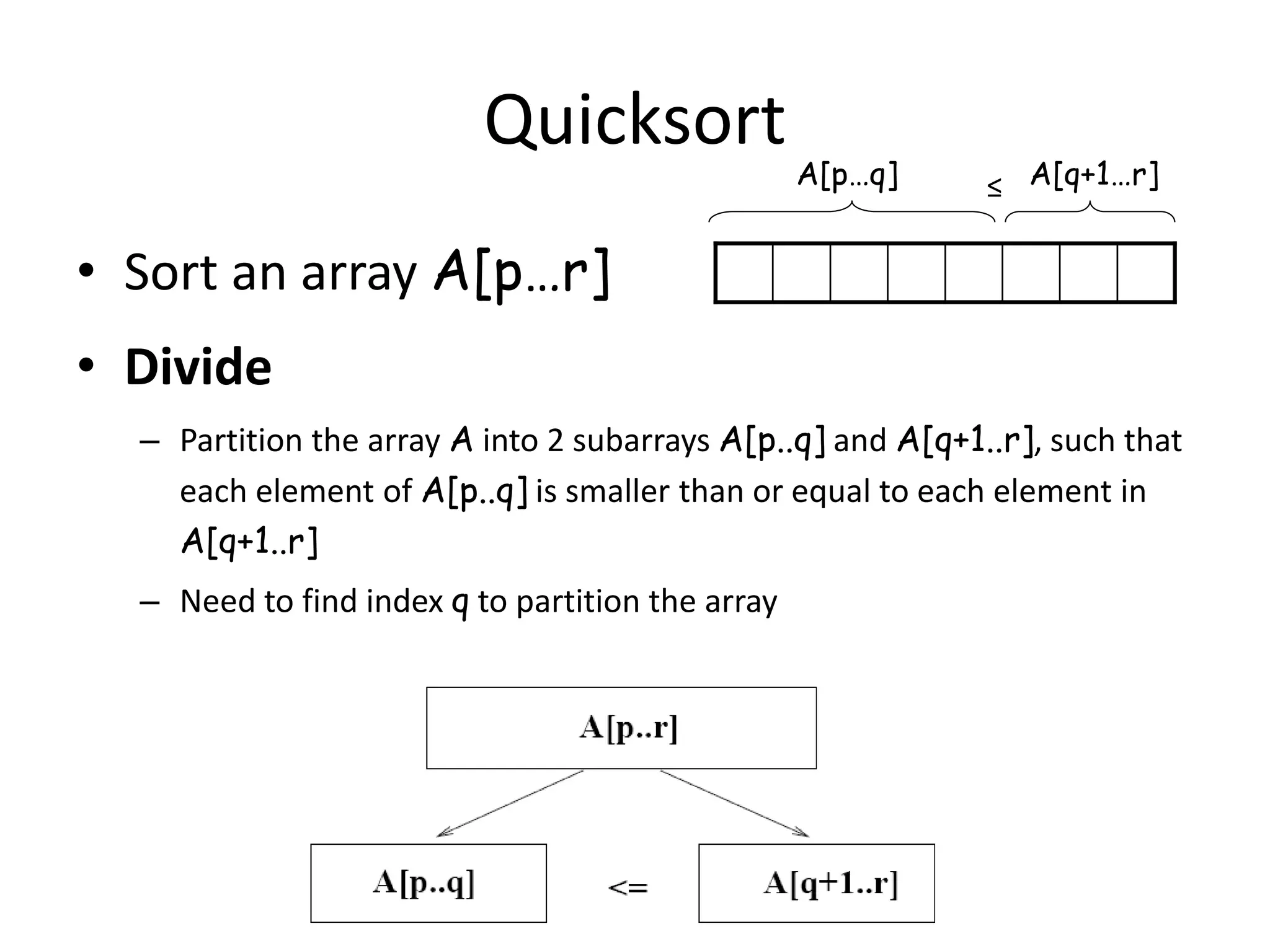 14
Quicksort
• Sort an array A[p…r]
• Divide
– Partition the array A into 2 subarrays A[p..q] and A[q+1..r], such that
each element of A[p..q] is smaller than or equal to each element in
A[q+1..r]
– Need to find index q to partition the array
≤A[p…q] A[q+1…r]
 