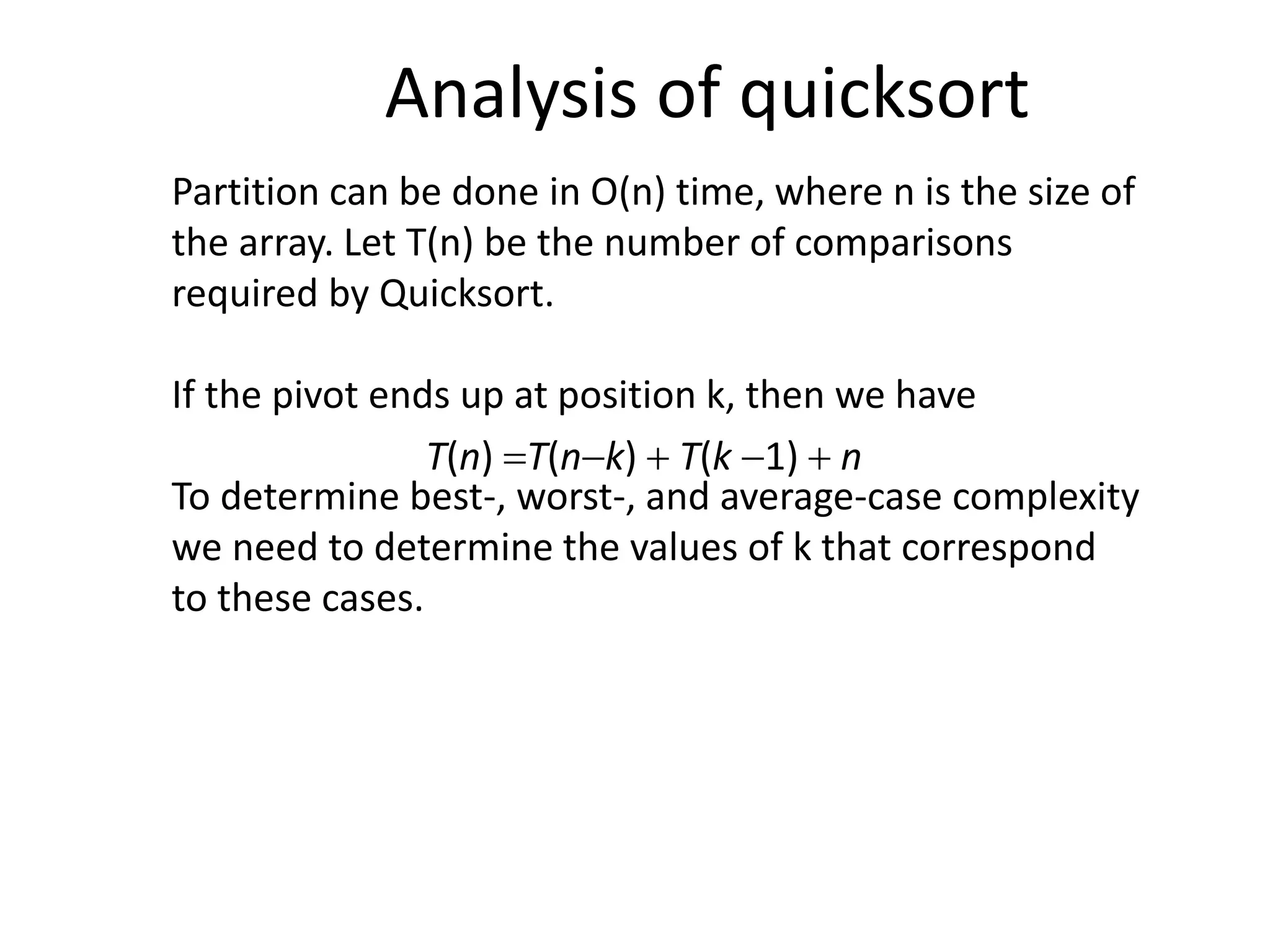 Partition can be done in O(n) time, where n is the size of
the array. Let T(n) be the number of comparisons
required by Quicksort.
If the pivot ends up at position k, then we have
To determine best-, worst-, and average-case complexity
we need to determine the values of k that correspond
to these cases.
Analysis of quicksort
T(n) T(nk)  T(k 1)  n
 