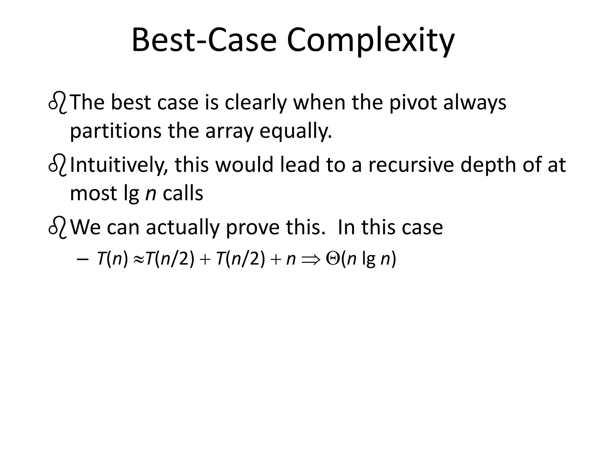 Best-Case Complexity
The best case is clearly when the pivot always
partitions the array equally.
Intuitively, this would lead to a recursive depth of at
most lg n calls
We can actually prove this. In this case
– T(n) T(n/2)  T(n/2)  n  (n lg n)
 