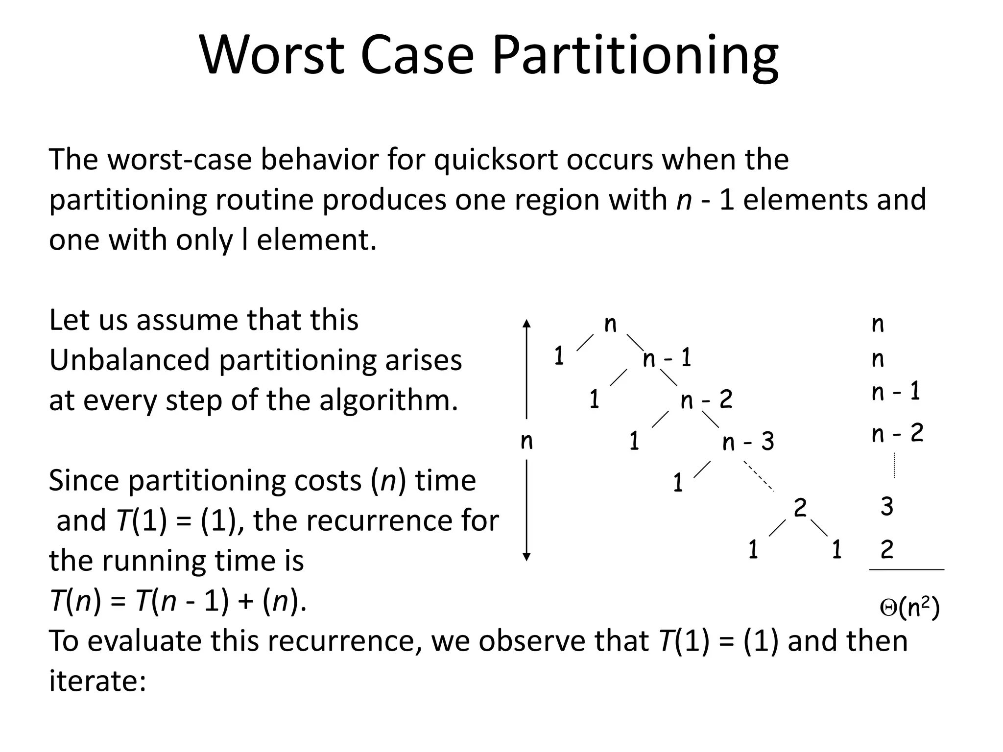 Worst Case Partitioning
The worst-case behavior for quicksort occurs when the
partitioning routine produces one region with n - 1 elements and
one with only l element.
Let us assume that this
Unbalanced partitioning arises
at every step of the algorithm.
Since partitioning costs (n) time
and T(1) = (1), the recurrence for
the running time is
T(n) = T(n - 1) + (n).
To evaluate this recurrence, we observe that T(1) = (1) and then
iterate:
n
n - 1
n - 2
n - 3
2
1
1
1
1
1
1
n
n
n
n - 1
n - 2
3
2
(n2)
 