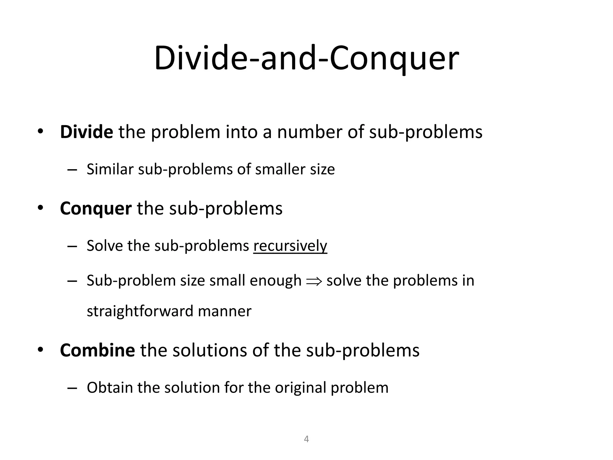 4
Divide-and-Conquer
• Divide the problem into a number of sub-problems
– Similar sub-problems of smaller size
• Conquer the sub-problems
– Solve the sub-problems recursively
– Sub-problem size small enough  solve the problems in
straightforward manner
• Combine the solutions of the sub-problems
– Obtain the solution for the original problem
 
