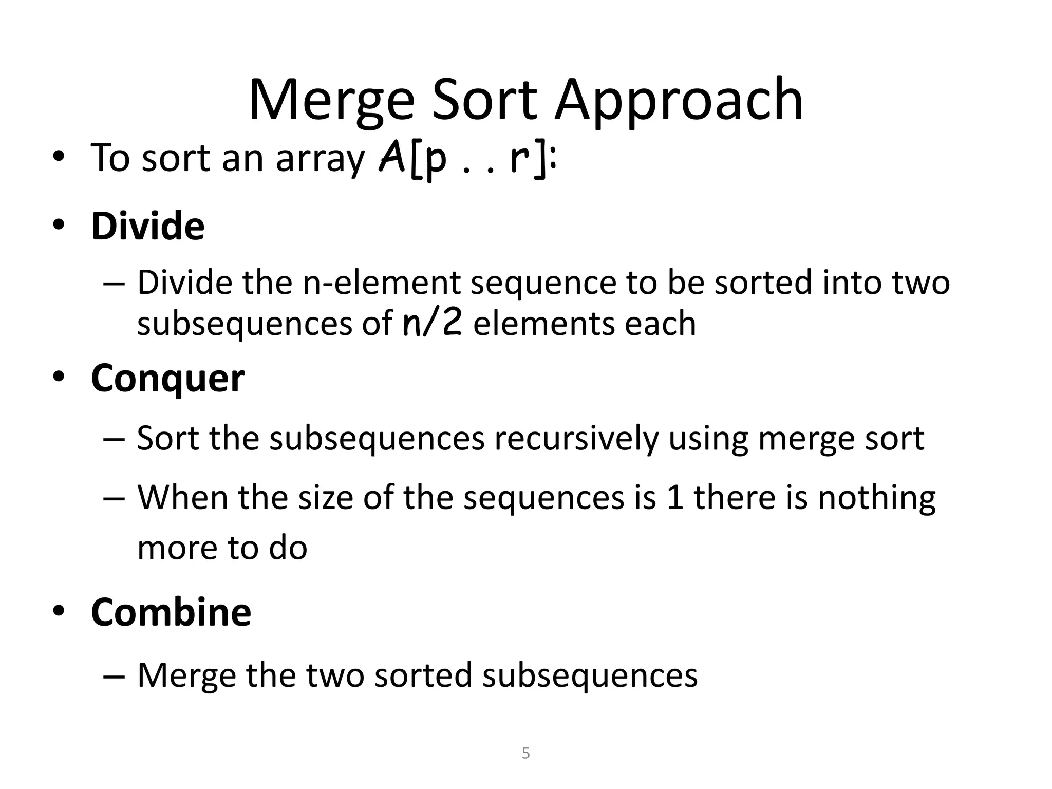 5
Merge Sort Approach
• To sort an array A[p . . r]:
• Divide
– Divide the n-element sequence to be sorted into two
subsequences of n/2 elements each
• Conquer
– Sort the subsequences recursively using merge sort
– When the size of the sequences is 1 there is nothing
more to do
• Combine
– Merge the two sorted subsequences
 