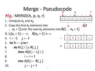 11
Merge - Pseudocode
Alg.: MERGE(A, p, q, r)
1. Compute n1 and n2
2. Copy the first n1 elements into L[1
. . n1 + 1] and the next n2 elements into R[1 . . n2 + 1]
3. L[n1 + 1] ← ; R[n2 + 1] ← 
4. i ← 1; j ← 1
5. for k ← p to r
6. do if L[ i ] ≤ R[ j ]
7. then A[k] ← L[ i ]
8. i ←i + 1
9. else A[k] ← R[ j ]
10. j ← j + 1
p q
7542
6321
rq + 1
L
R


1 2 3 4 5 6 7 8
63217542
p rq
n1 n2
 