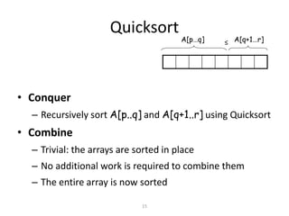 15
Quicksort
• Conquer
– Recursively sort A[p..q] and A[q+1..r] using Quicksort
• Combine
– Trivial: the arrays are sorted in place
– No additional work is required to combine them
– The entire array is now sorted
A[p…q] A[q+1…r]≤
 