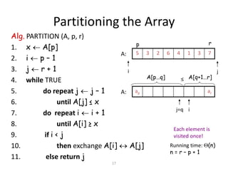 17
Partitioning the Array
Alg. PARTITION (A, p, r)
1. x  A[p]
2. i  p – 1
3. j  r + 1
4. while TRUE
5. do repeat j  j – 1
6. until A[j] ≤ x
7. do repeat i  i + 1
8. until A[i] ≥ x
9. if i < j
10. then exchange A[i]  A[j]
11. else return j
Running time: (n)
n = r – p + 1
73146235
i j
A:
arap
ij=q
A:
A[p…q] A[q+1…r]≤
p r
Each element is
visited once!
 