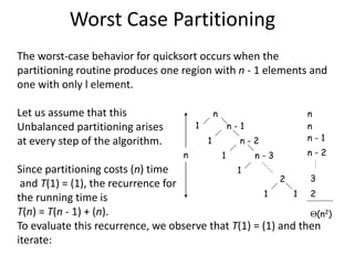 Worst Case Partitioning
The worst-case behavior for quicksort occurs when the
partitioning routine produces one region with n - 1 elements and
one with only l element.
Let us assume that this
Unbalanced partitioning arises
at every step of the algorithm.
Since partitioning costs (n) time
and T(1) = (1), the recurrence for
the running time is
T(n) = T(n - 1) + (n).
To evaluate this recurrence, we observe that T(1) = (1) and then
iterate:
n
n - 1
n - 2
n - 3
2
1
1
1
1
1
1
n
n
n
n - 1
n - 2
3
2
(n2)
 